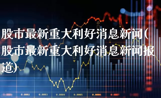 股市最新重大利好消息新闻(股市最新重大利好消息新闻报道)_https://www.haiwangdasha.com_科创板_第1张