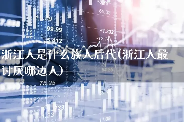 浙江人是什么族人后代(浙江人最讨厌哪边人)_https://www.haiwangdasha.com_北交所_第1张