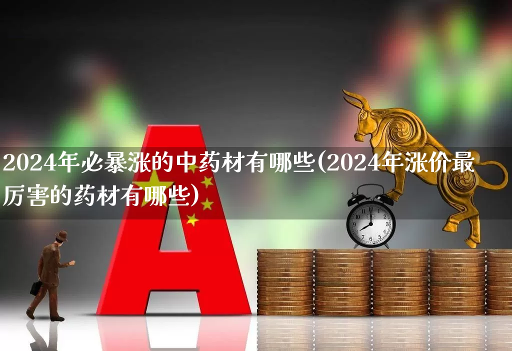 2024年必暴涨的中药材有哪些(2024年涨价最厉害的药材有哪些)_https://www.haiwangdasha.com_北交所_第1张