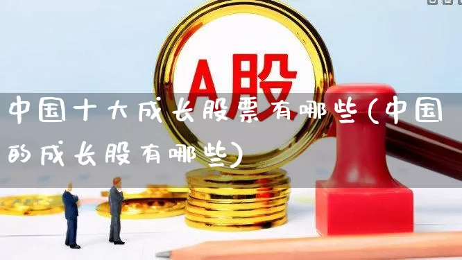 中国十大成长股票有哪些(中国的成长股有哪些)_https://www.haiwangdasha.com_上交所_第1张
