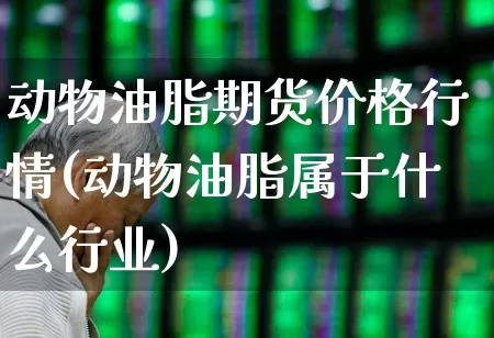 动物油脂期货价格行情(动物油脂属于什么行业)_https://www.haiwangdasha.com_科创板_第1张