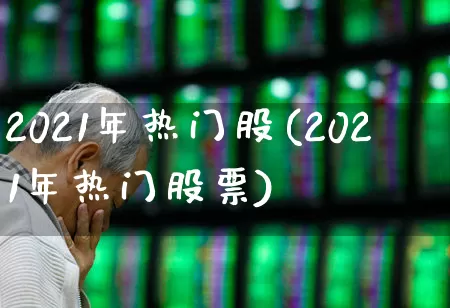 2021年热门股(2021年热门股票)_https://www.haiwangdasha.com_创业板_第1张