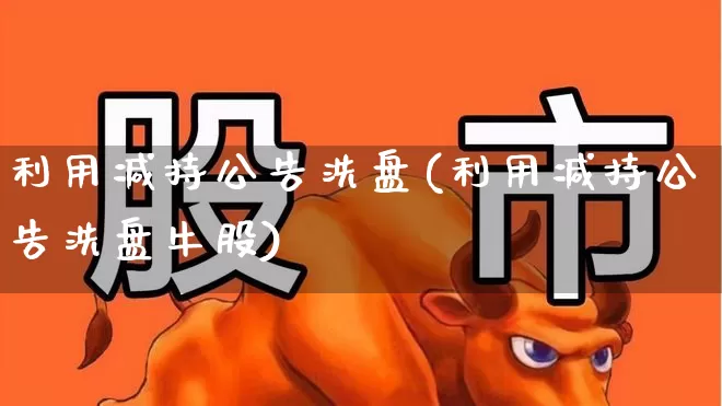 利用减持公告洗盘(利用减持公告洗盘牛股)_https://www.haiwangdasha.com_科创板_第1张