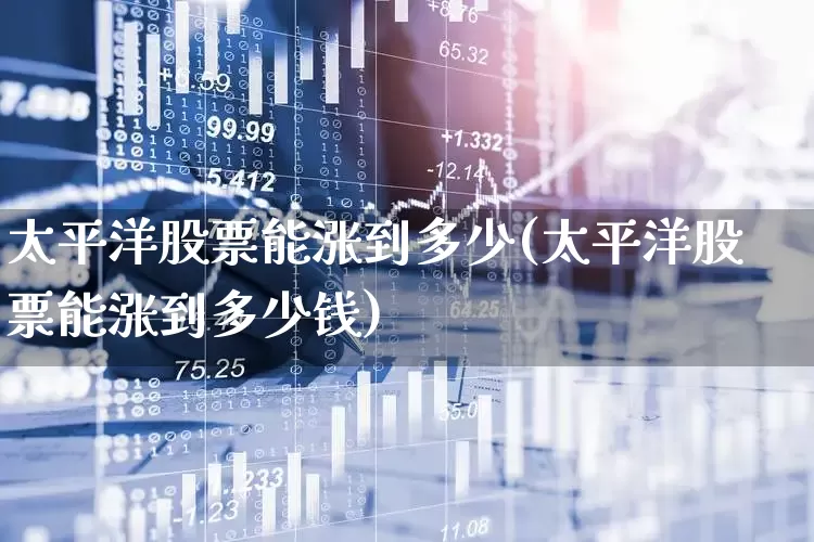 太平洋股票能涨到多少(太平洋股票能涨到多少钱)_https://www.haiwangdasha.com_北交所_第1张