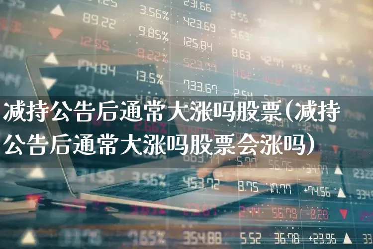 减持公告后通常大涨吗股票(减持公告后通常大涨吗股票会涨吗)_https://www.haiwangdasha.com_科创板_第1张