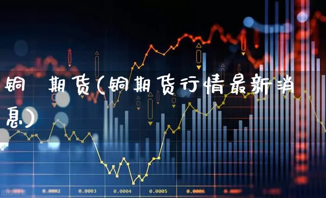 铜  期货(铜期货行情最新消息)_https://www.haiwangdasha.com_上期所_第1张