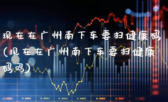 现在在广州南下车要扫健康码(现在在广州南下车要扫健康码吗)_https://www.haiwangdasha.com_上交所_第1张