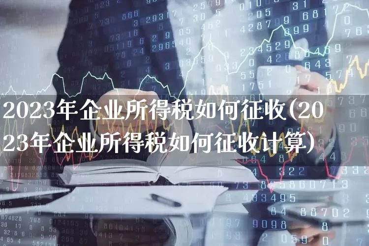 2023年企业所得税如何征收(2023年企业所得税如何征收计算)_https://www.haiwangdasha.com_上交所_第1张