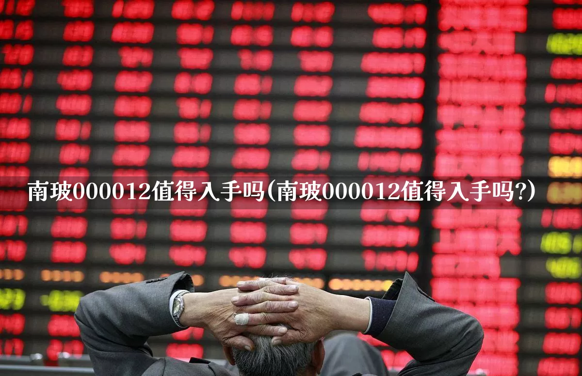 南玻000012值得入手吗(南玻000012值得入手吗?)_https://www.haiwangdasha.com_北交所_第1张