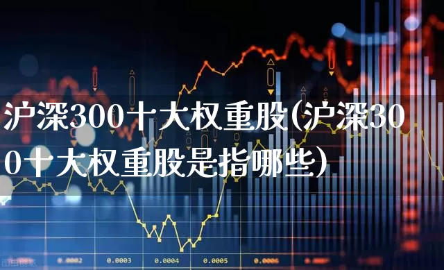 沪深300十大权重股(沪深300十大权重股是指哪些)_https://www.haiwangdasha.com_北交所_第1张