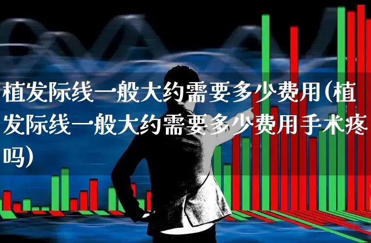 植发际线一般大约需要多少费用(植发际线一般大约需要多少费用手术疼吗)_https://www.haiwangdasha.com_北交所_第1张
