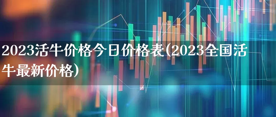 2023活牛价格今日价格表(2023全国活牛最新价格)_https://www.haiwangdasha.com_上交所_第1张