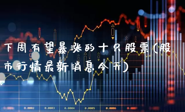 下周有望暴涨的十只股票(股市行情最新消息今天)_https://www.haiwangdasha.com_深交所_第1张