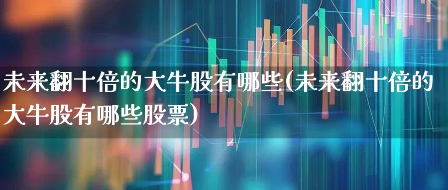 未来翻十倍的大牛股有哪些(未来翻十倍的大牛股有哪些股票)_https://www.haiwangdasha.com_北交所_第1张