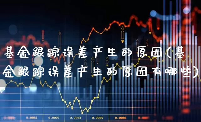基金跟踪误差产生的原因(基金跟踪误差产生的原因有哪些)_https://www.haiwangdasha.com_创业板_第1张