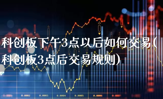 科创板下午3点以后如何交易(科创板3点后交易规则)_https://www.haiwangdasha.com_科创板_第1张