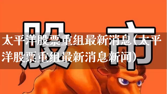 太平洋股票重组最新消息(太平洋股票重组最新消息新闻)_https://www.haiwangdasha.com_创业板_第1张