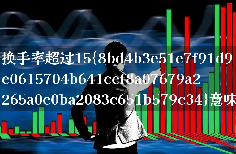 换手率超过15%意味着什么(换手率超过15说明什么)_https://www.haiwangdasha.com_北交所_第1张