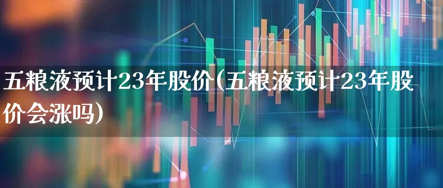 五粮液预计23年股价(五粮液预计23年股价会涨吗)_https://www.haiwangdasha.com_北交所_第1张