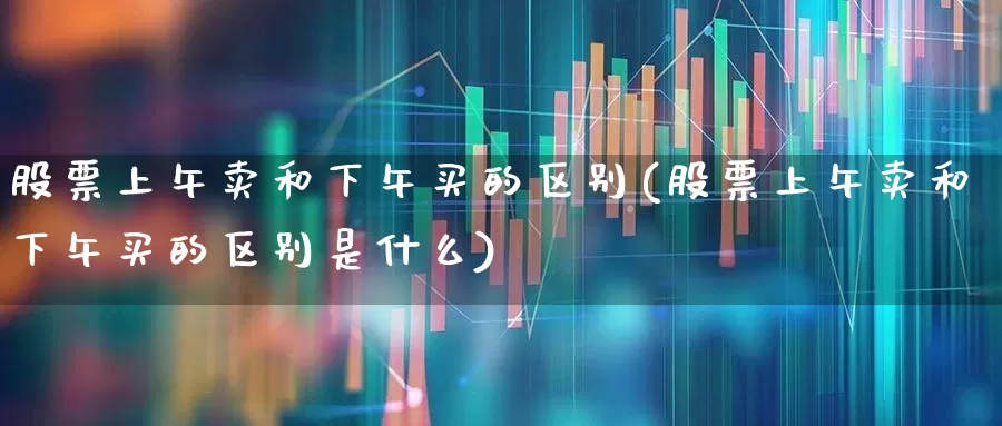 股票上午卖和下午买的区别(股票上午卖和下午买的区别是什么)_https://www.haiwangdasha.com_北交所_第1张