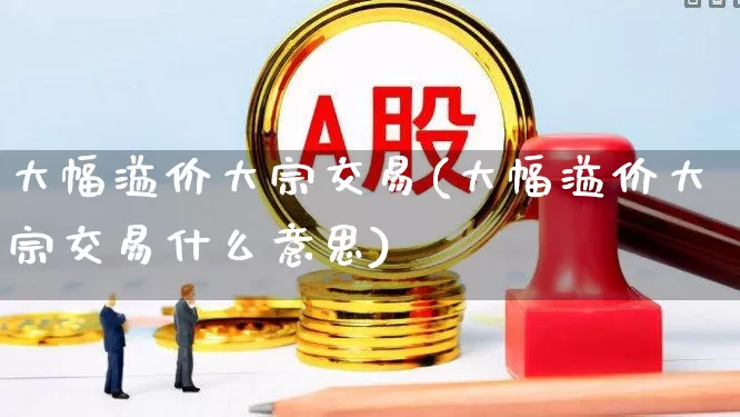 大幅溢价大宗交易(大幅溢价大宗交易什么意思)_https://www.haiwangdasha.com_北交所_第1张