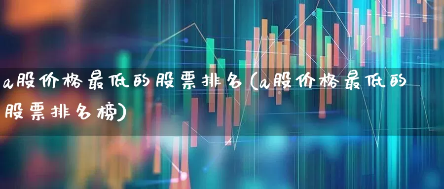 a股价格最低的股票排名(a股价格最低的股票排名榜)_https://www.haiwangdasha.com_深交所_第1张