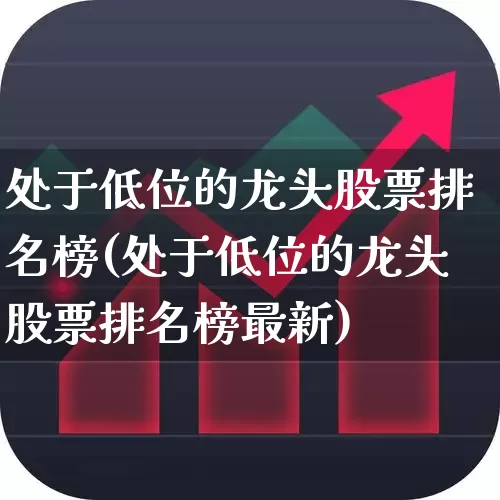 处于低位的龙头股票排名榜(处于低位的龙头股票排名榜最新)_https://www.haiwangdasha.com_科创板_第1张