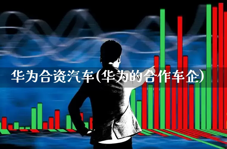 华为合资汽车(华为的合作车企)_https://www.haiwangdasha.com_北交所_第1张