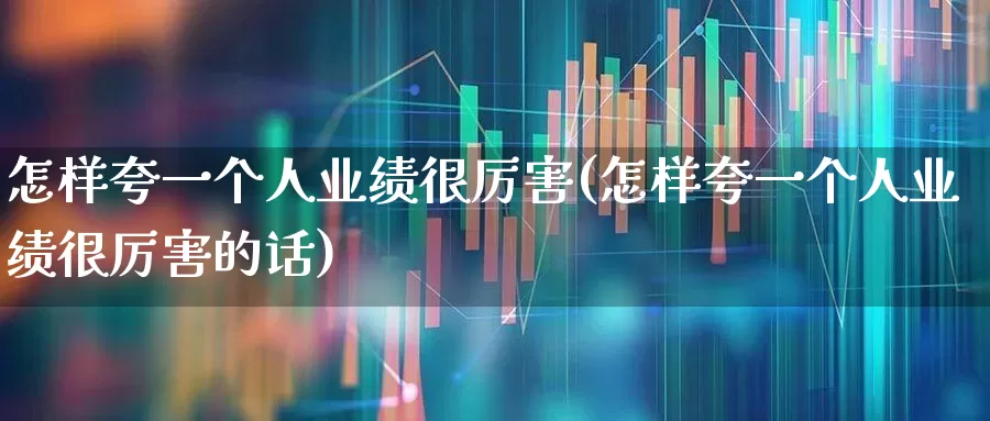 怎样夸一个人业绩很厉害(怎样夸一个人业绩很厉害的话)_https://www.haiwangdasha.com_科创板_第1张