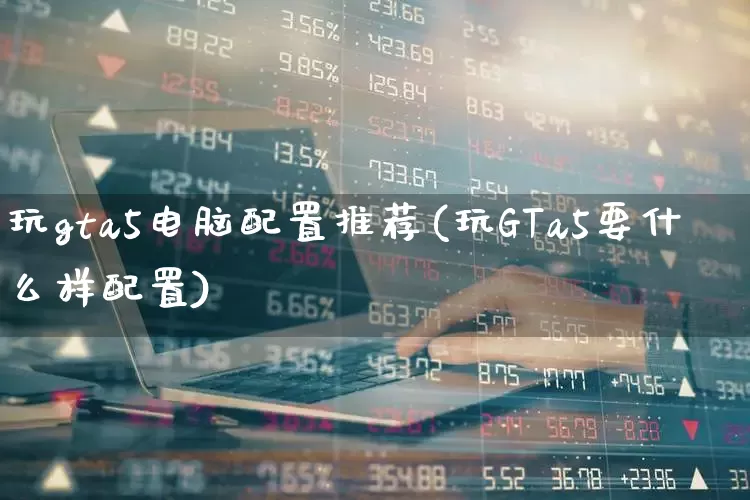 玩gta5电脑配置推荐(玩GTa5要什么样配置)_https://www.haiwangdasha.com_上交所_第1张