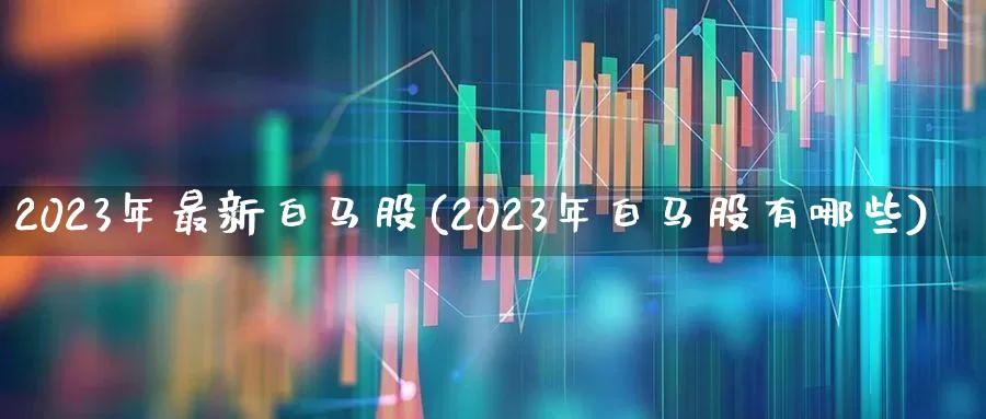 2023年最新白马股(2023年白马股有哪些)_https://www.haiwangdasha.com_深交所_第1张