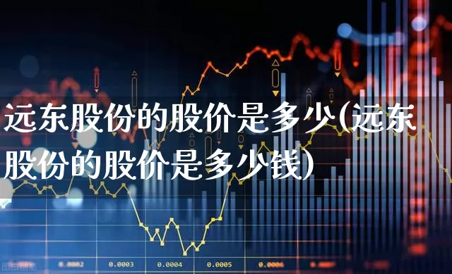 远东股份的股价是多少(远东股份的股价是多少钱)_https://www.haiwangdasha.com_北交所_第1张