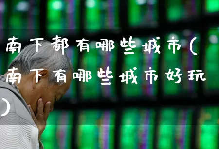 南下都有哪些城市(南下有哪些城市好玩)_https://www.haiwangdasha.com_上交所_第1张