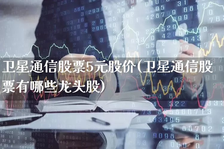 卫星通信股票5元股价(卫星通信股票有哪些龙头股)_https://www.haiwangdasha.com_上交所_第1张