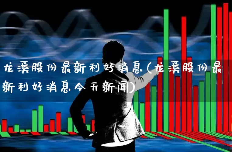 龙溪股份最新利好消息(龙溪股份最新利好消息今天新闻)_https://www.haiwangdasha.com_科创板_第1张