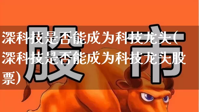 深科技是否能成为科技龙头(深科技是否能成为科技龙头股票)_https://www.haiwangdasha.com_深交所_第1张