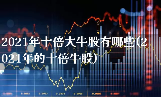 2021年十倍大牛股有哪些(2021年的十倍牛股)_https://www.haiwangdasha.com_北交所_第1张