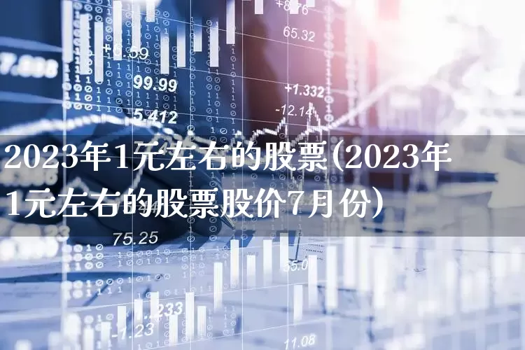 2023年1元左右的股票(2023年1元左右的股票股价7月份)_https://www.haiwangdasha.com_上交所_第1张
