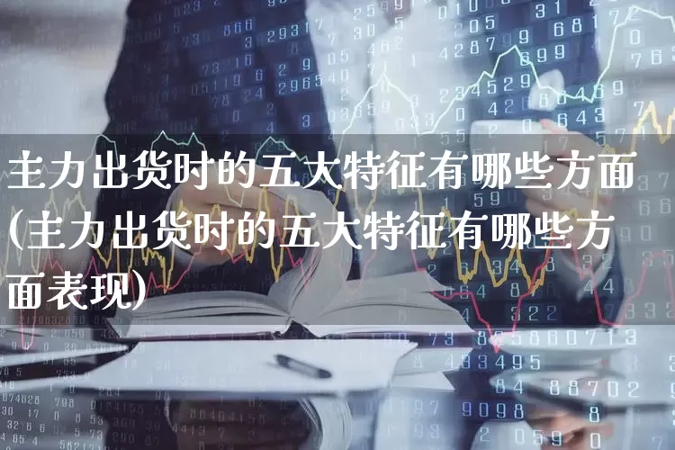 主力出货时的五大特征有哪些方面(主力出货时的五大特征有哪些方面表现)_https://www.haiwangdasha.com_上交所_第1张