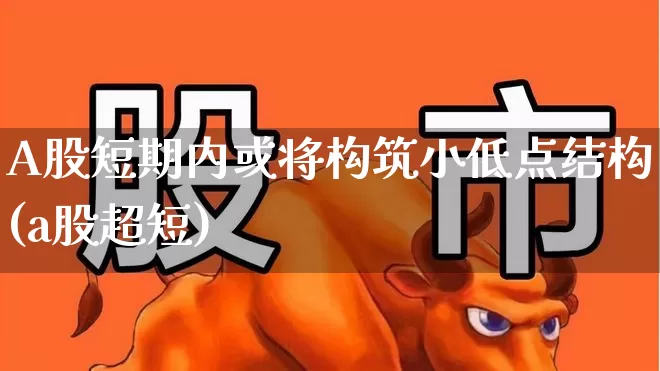 A股短期内或将构筑小低点结构(a股超短)_https://www.haiwangdasha.com_上交所_第1张