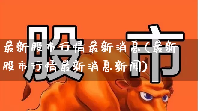 最新股市行情最新消息(最新股市行情最新消息新闻)_https://www.haiwangdasha.com_北交所_第1张