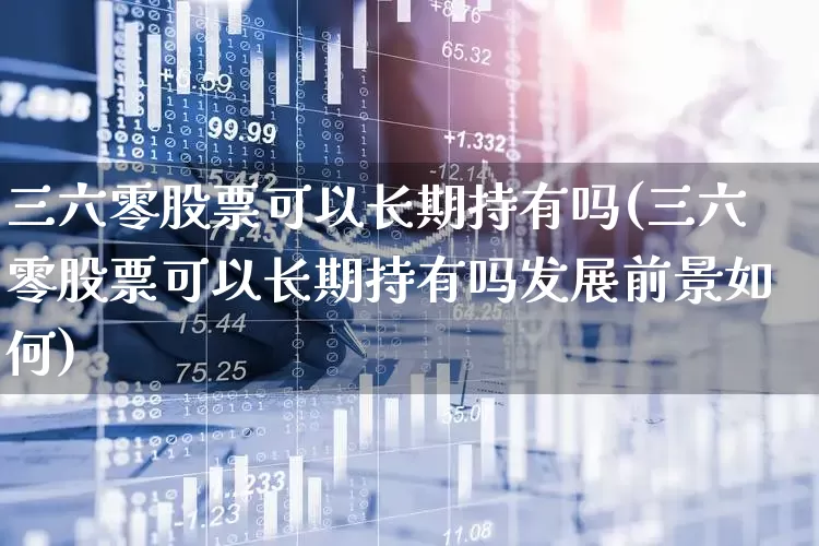 三六零股票可以长期持有吗(三六零股票可以长期持有吗发展前景如何)_https://www.haiwangdasha.com_创业板_第1张