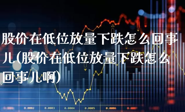 股价在低位放量下跌怎么回事儿(股价在低位放量下跌怎么回事儿啊)_https://www.haiwangdasha.com_深交所_第1张