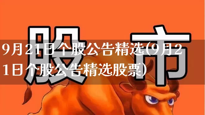 9月21日个股公告精选(9月21日个股公告精选股票)_https://www.haiwangdasha.com_北交所_第1张