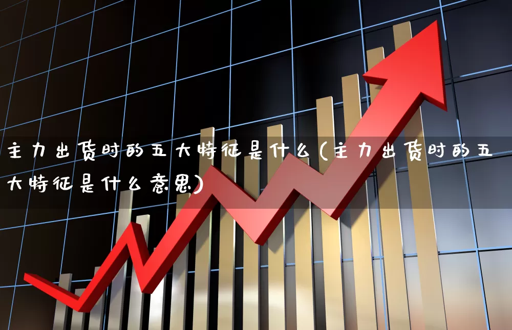 主力出货时的五大特征是什么(主力出货时的五大特征是什么意思)_https://www.haiwangdasha.com_北交所_第1张