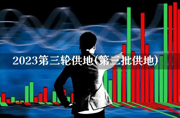 2023第三轮供地(第三批供地)_https://www.haiwangdasha.com_上交所_第1张