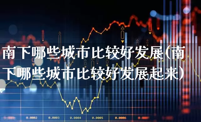 南下哪些城市比较好发展(南下哪些城市比较好发展起来)_https://www.haiwangdasha.com_北交所_第1张