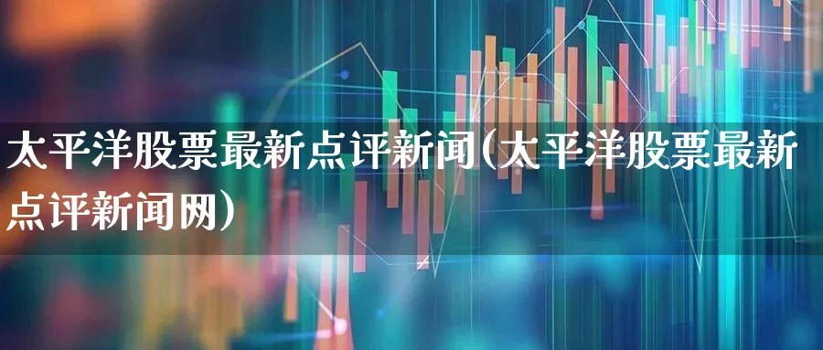太平洋股票最新点评新闻(太平洋股票最新点评新闻网)_https://www.haiwangdasha.com_深交所_第1张