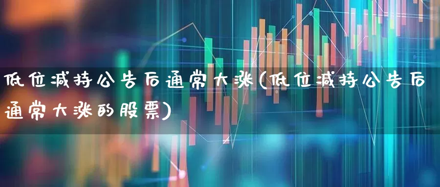 低位减持公告后通常大涨(低位减持公告后通常大涨的股票)_https://www.haiwangdasha.com_北交所_第1张