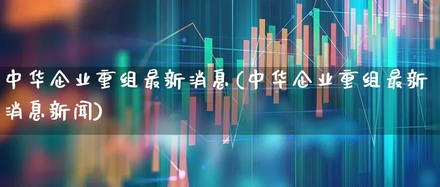 中华企业重组最新消息(中华企业重组最新消息新闻)_https://www.haiwangdasha.com_创业板_第1张